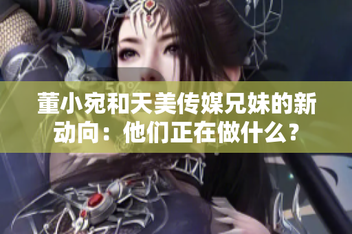 董小宛和天美传媒兄妹的新动向：他们正在做什么？