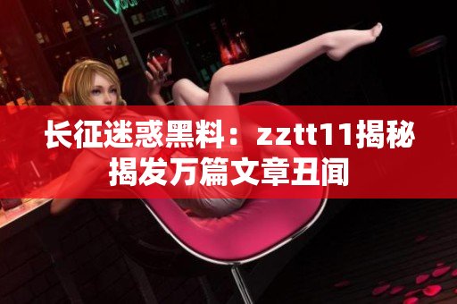 长征迷惑黑料：zztt11揭秘揭发万篇文章丑闻