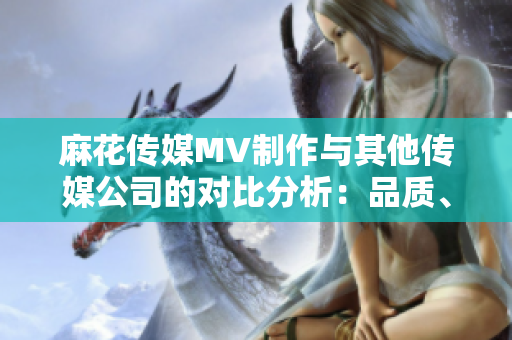 麻花传媒MV制作与其他传媒公司的对比分析：品质、创意与影响力