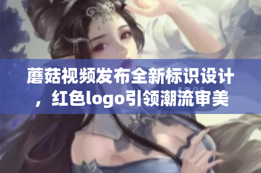 蘑菇视频发布全新标识设计，红色logo引领潮流审美