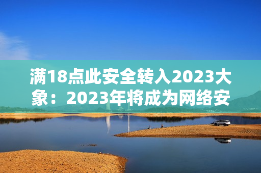 满18点此安全转入2023大象：2023年将成为网络安全的重要转折点