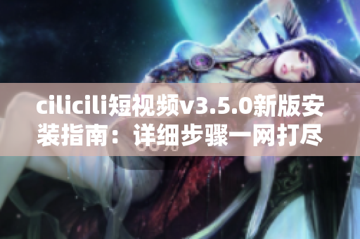 cilicili短视频v3.5.0新版安装指南：详细步骤一网打尽