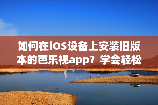 如何在iOS设备上安装旧版本的芭乐视app？学会轻松下载和安装步骤！