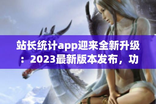 站长统计app迎来全新升级：2023最新版本发布，功能升级超乎想象