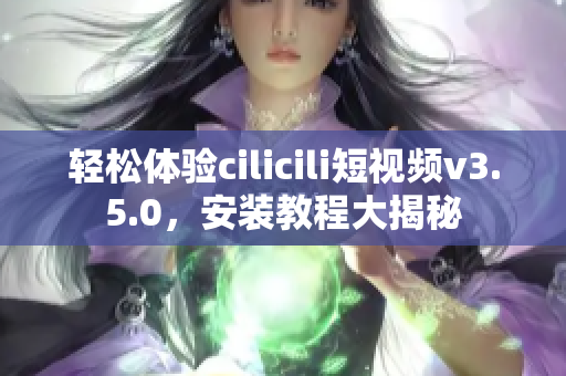 轻松体验cilicili短视频v3.5.0，安装教程大揭秘