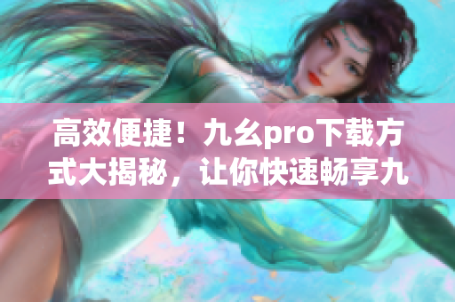 高效便捷！九幺pro下载方式大揭秘，让你快速畅享九幺pro带来的精彩体验