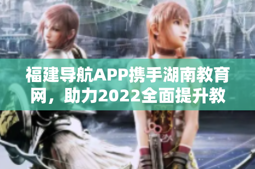 福建导航APP携手湖南教育网，助力2022全面提升教育信息服务