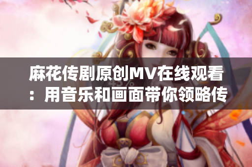 麻花传剧原创MV在线观看：用音乐和画面带你领略传统与现代的融合创意