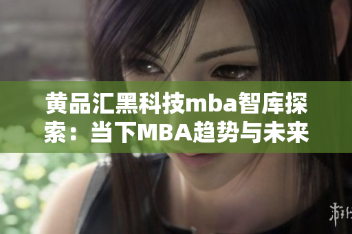 黄品汇黑科技mba智库探索：当下MBA趋势与未来发展预测