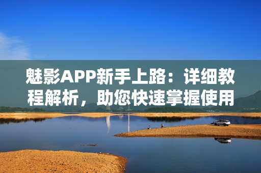 魅影APP新手上路：详细教程解析，助您快速掌握使用技巧