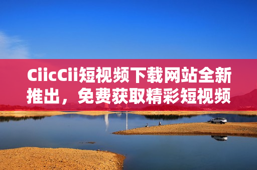 CiicCii短视频下载网站全新推出，免费获取精彩短视频资源!