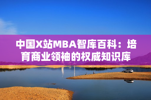 中国X站MBA智库百科：培育商业领袖的权威知识库