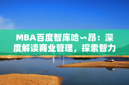 MBA百度智库哈∽昂：深度解读商业管理，探索智力资讯