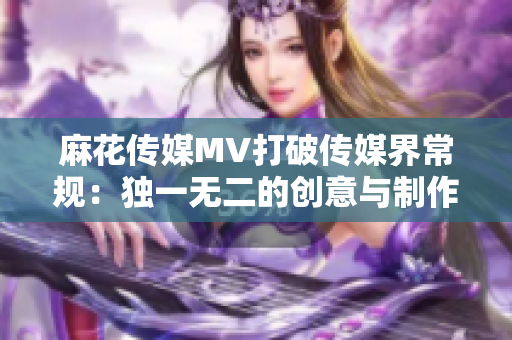 麻花传媒MV打破传媒界常规：独一无二的创意与制作让他们与其他公司脱颖而出