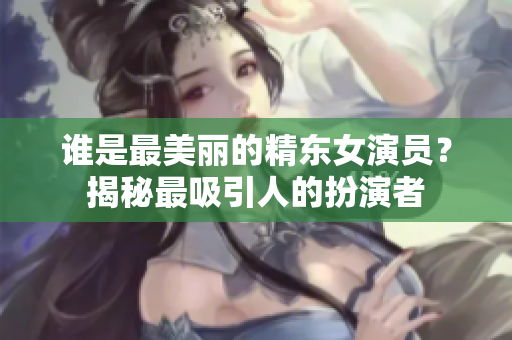 谁是最美丽的精东女演员？揭秘最吸引人的扮演者