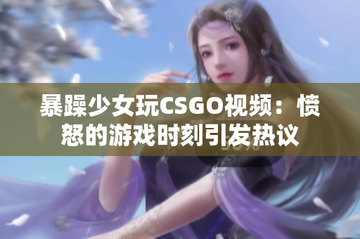 暴躁少女玩CSGO视频：愤怒的游戏时刻引发热议