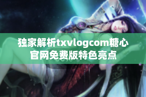 独家解析txvlogcom糖心官网免费版特色亮点