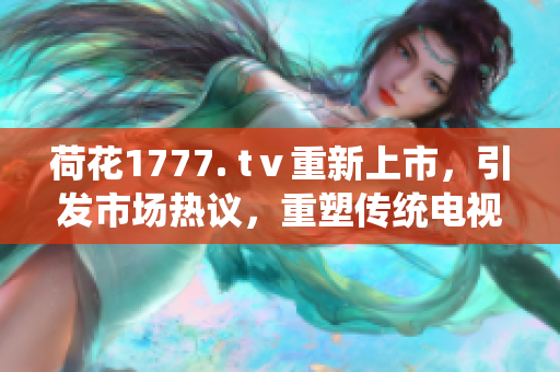 荷花1777. tⅴ重新上市，引发市场热议，重塑传统电视形象