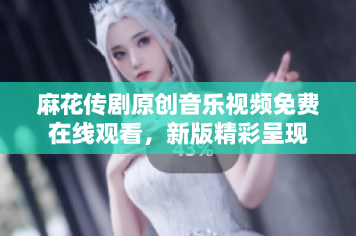 麻花传剧原创音乐视频免费在线观看，新版精彩呈现