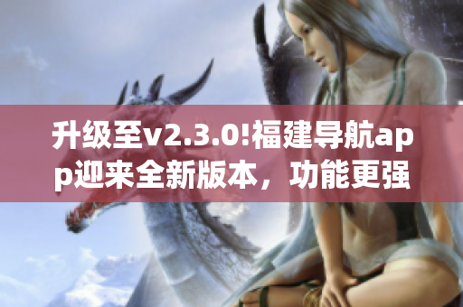 升级至v2.3.0!福建导航app迎来全新版本，功能更强大