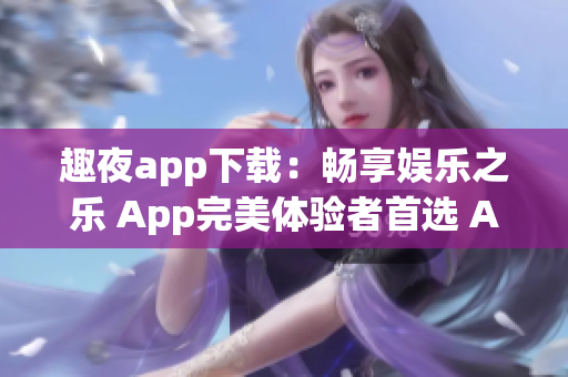 趣夜app下载：畅享娱乐之乐 App完美体验者首选 App消费者最佳选择