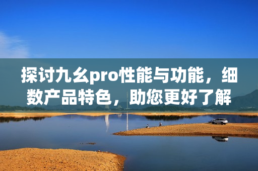 探讨九幺pro性能与功能，细数产品特色，助您更好了解