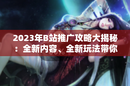 2023年B站推广攻略大揭秘：全新内容、全新玩法带你体验最新营销趋势