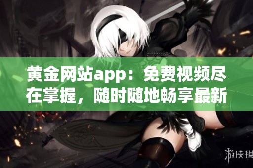 黄金网站app：免费视频尽在掌握，随时随地畅享最新精彩内容