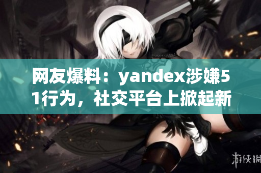 网友爆料：yandex涉嫌51行为，社交平台上掀起新一轮舆论风波