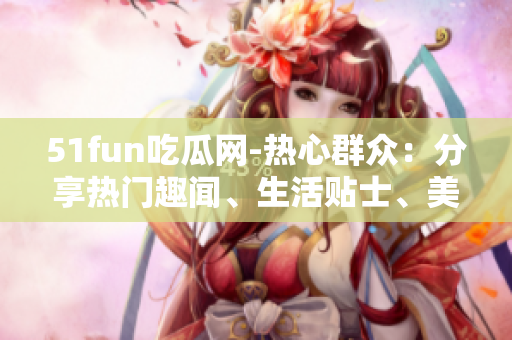 51fun吃瓜网-热心群众：分享热门趣闻、生活贴士、美食美图