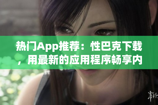 热门App推荐：性巴克下载，用最新的应用程序畅享内容，享受无限乐趣