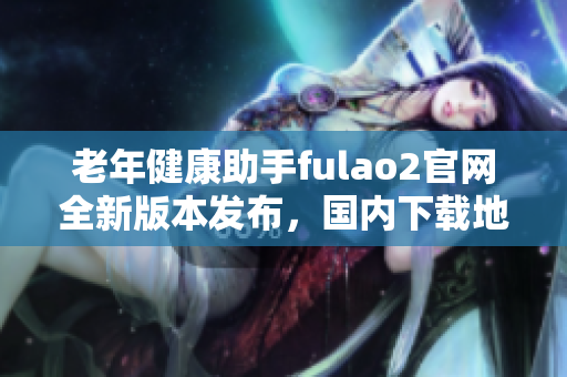 老年健康助手fulao2官网全新版本发布，国内下载地址获取破解！