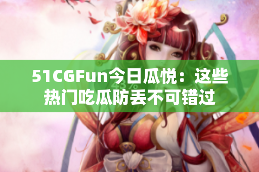 51CGFun今日瓜悦：这些热门吃瓜防丢不可错过