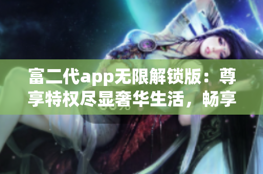 富二代app无限解锁版：尊享特权尽显奢华生活，畅享无限精彩功能