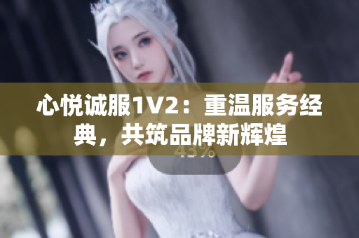 心悦诚服1V2：重温服务经典，共筑品牌新辉煌