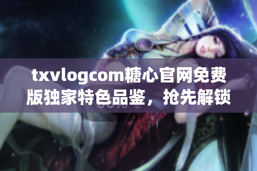 txvlogcom糖心官网免费版独家特色品鉴，抢先解锁精彩内容