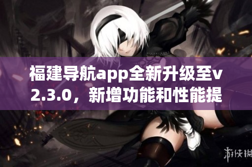 福建导航app全新升级至v2.3.0，新增功能和性能提升全解析