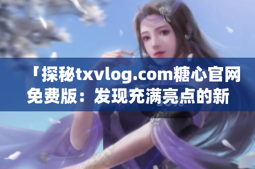 「探秘txvlog.com糖心官网免费版：发现充满亮点的新世界！」