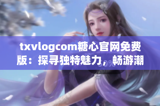 txvlogcom糖心官网免费版：探寻独特魅力，畅游潮流世界