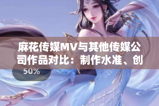 麻花传媒MV与其他传媒公司作品对比：制作水准、创意表现与受众反响