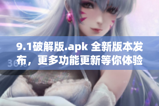 9.1破解版.apk 全新版本发布，更多功能更新等你体验