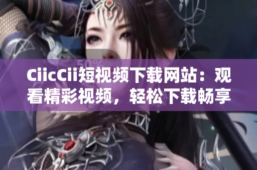 CiicCii短视频下载网站：观看精彩视频，轻松下载畅享快乐