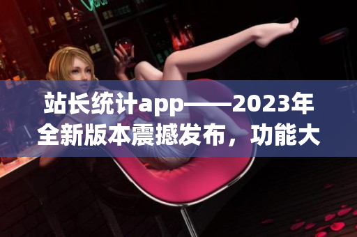 站长统计app——2023年全新版本震撼发布，功能大升级！