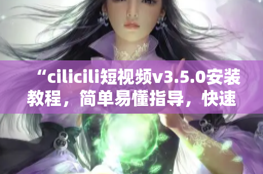 “cilicili短视频v3.5.0安装教程，简单易懂指导，快速完成安装操作！”