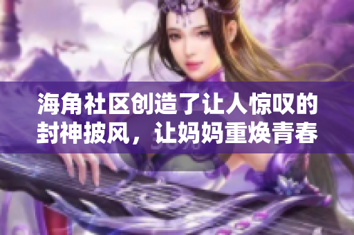 海角社区创造了让人惊叹的封神披风，让妈妈重焕青春魅力