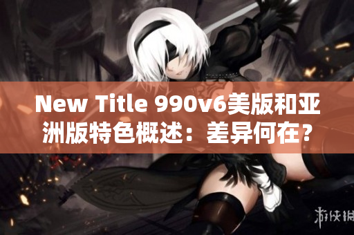 New Title 990v6美版和亚洲版特色概述：差异何在？