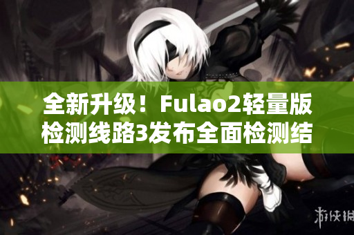 全新升级！Fulao2轻量版检测线路3发布全面检测结果