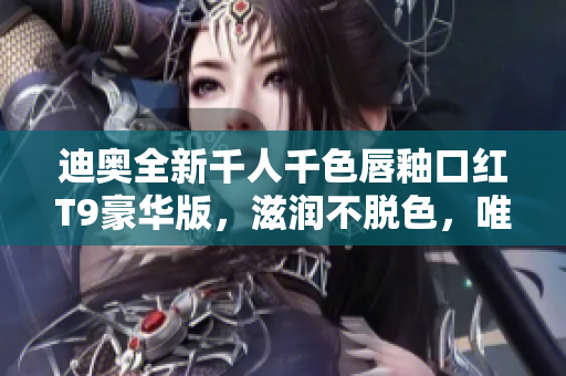 迪奥全新千人千色唇釉口红T9豪华版，滋润不脱色，唯美久留！