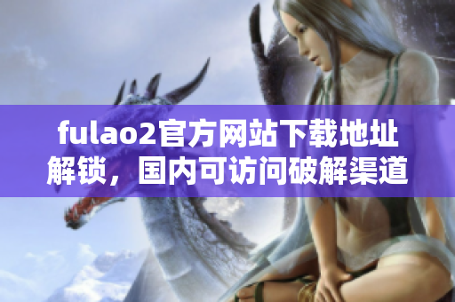 fulao2官方网站下载地址解锁，国内可访问破解渠道