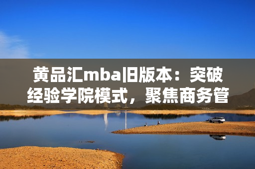 黄品汇mba旧版本：突破经验学院模式，聚焦商务管理领域